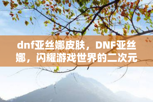 dnf亚丝娜皮肤，DNF亚丝娜，闪耀游戏世界的二次元魅力