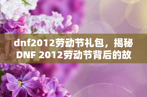 dnf2012劳动节礼包，揭秘DNF 2012劳动节背后的故事与活动亮点