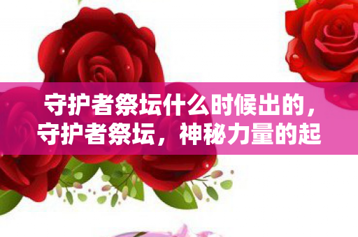 守护者祭坛什么时候出的，守护者祭坛，神秘力量的起源与传承