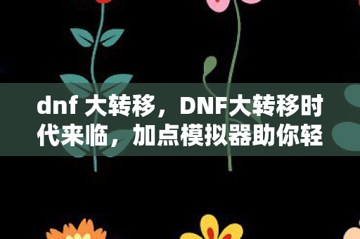dnf 大转移，DNF大转移时代来临，加点模拟器助你轻松应对新挑战