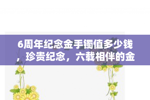 6周年纪念金手镯值多少钱，珍贵纪念，六载相伴的金手镯