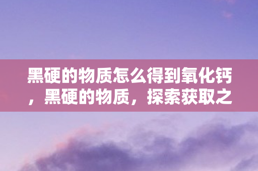 黑硬的物质怎么得到氧化钙，黑硬的物质，探索获取之道