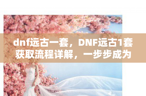 dnf远古一套，DNF远古1套获取流程详解，一步步成为顶尖玩家