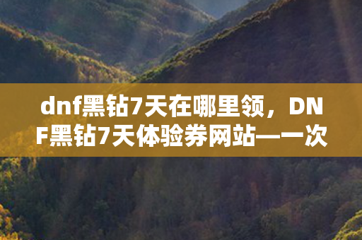 dnf黑钻7天在哪里领，DNF黑钻7天体验券网站—一次难忘的游戏体验