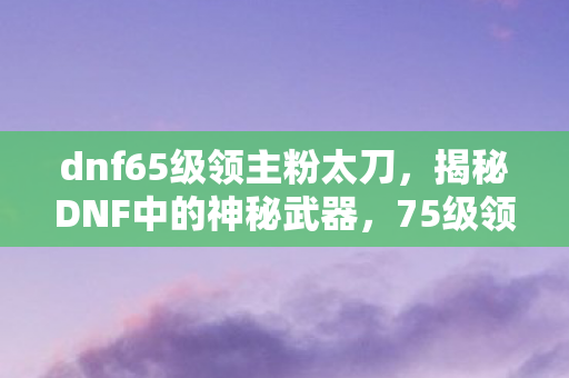 dnf65级领主粉太刀，揭秘DNF中的神秘武器，75级领主粉太刀