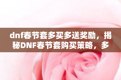 dnf春节套多买多送奖励，揭秘DNF春节套购买策略，多买多送背后的秘密