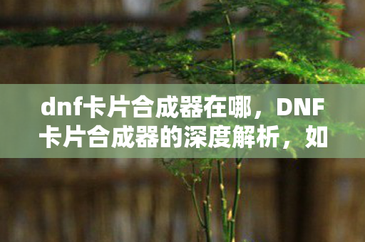 dnf卡片合成器在哪，DNF卡片合成器的深度解析，如何提升成功率及优化策略