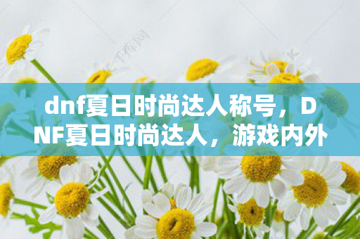 dnf夏日时尚达人称号，DNF夏日时尚达人，游戏内外的潮流指南
