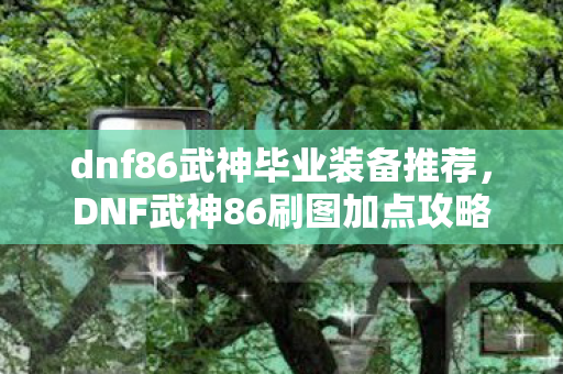dnf86武神毕业装备推荐，DNF武神86刷图加点攻略