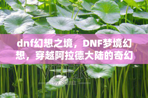dnf幻想之境，DNF梦境幻想，穿越阿拉德大陆的奇幻之旅