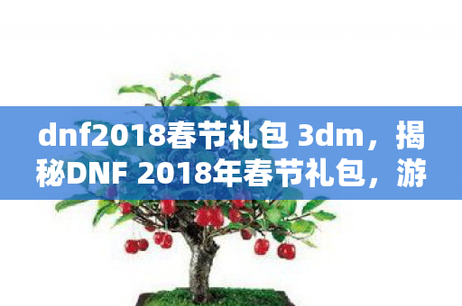dnf2018春节礼包 3dm，揭秘DNF 2018年春节礼包，游戏玩家的福音与狂欢盛宴！