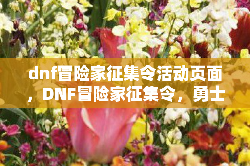 dnf冒险家征集令活动页面，DNF冒险家征集令，勇士们集结，共赴史诗般的冒险之旅！
