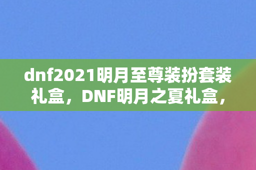 dnf2021明月至尊装扮套装礼盒，DNF明月之夏礼盒，全新游戏内容，夏日炎炎送清凉