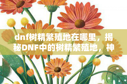 dnf树精繁殖地在哪里，揭秘DNF中的树精繁殖地，神秘而又充满机遇的冒险之旅