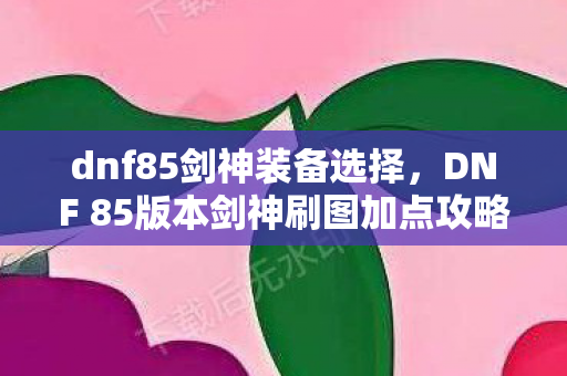 dnf85剑神装备选择，DNF 85版本剑神刷图加点攻略