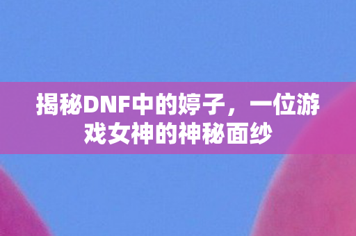 揭秘DNF中的婷子，一位游戏女神的神秘面纱