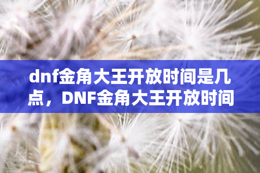 dnf金角大王开放时间是几点，DNF金角大王开放时间，全新挑战，等你来战！