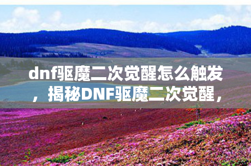 dnf驱魔二次觉醒怎么触发，揭秘DNF驱魔二次觉醒，深度解析与实战攻略