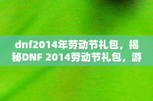 dnf2014年劳动节礼包，揭秘DNF 2014劳动节礼包，游戏内外的惊喜福利！