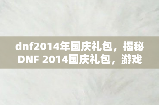 dnf2014年国庆礼包，揭秘DNF 2014国庆礼包，游戏内外的惊喜福利一网打尽！