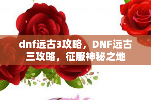 dnf远古3攻略，DNF远古三攻略，征服神秘之地