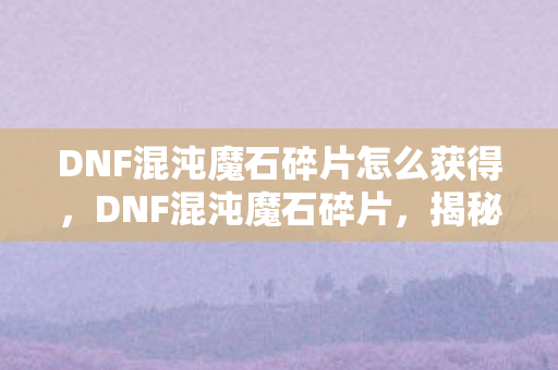 DNF混沌魔石碎片怎么获得，DNF混沌魔石碎片，揭秘神秘道具的背后故事与获取攻略