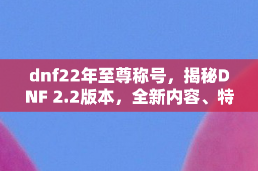 dnf22年至尊称号，揭秘DNF 2.2版本，全新内容、特色及玩家攻略