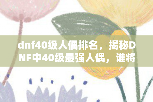 dnf40级人偶排名，揭秘DNF中40级最强人偶，谁将成为你的得力助手？