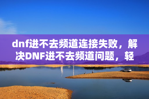 dnf进不去频道连接失败，解决DNF进不去频道问题，轻松畅游地下城！