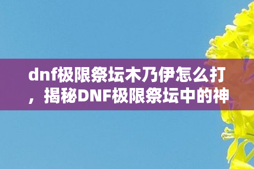 dnf极限祭坛木乃伊怎么打，揭秘DNF极限祭坛中的神秘木乃伊