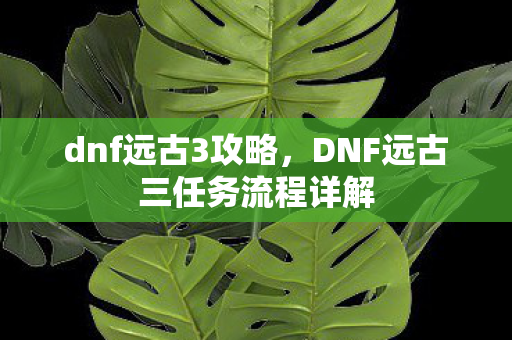 dnf远古3攻略，DNF远古三任务流程详解