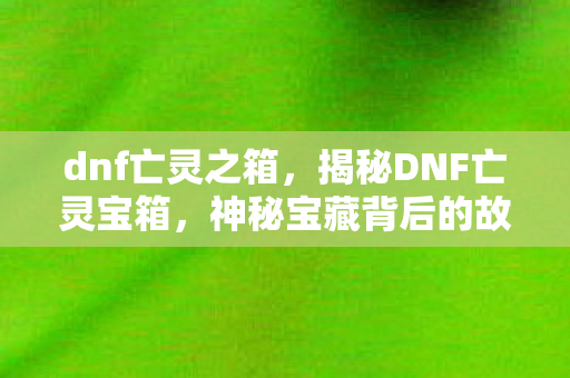 dnf亡灵之箱，揭秘DNF亡灵宝箱，神秘宝藏背后的故事