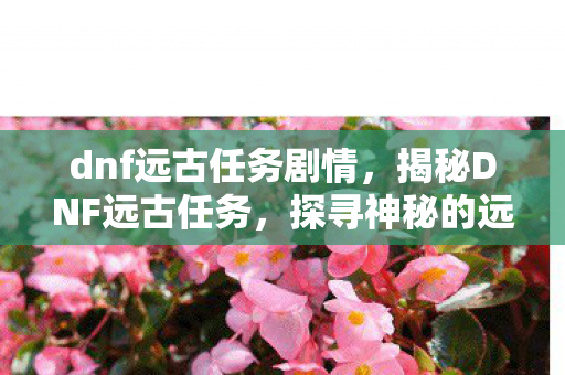 dnf远古任务剧情，揭秘DNF远古任务，探寻神秘的远古遗迹之旅