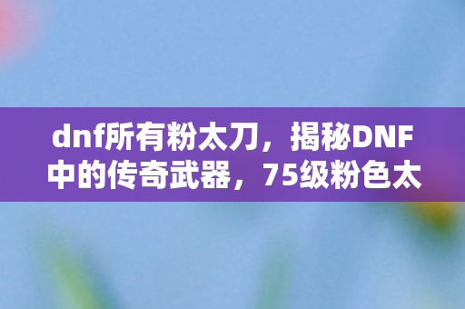 dnf所有粉太刀，揭秘DNF中的传奇武器，75级粉色太刀