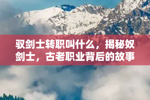 驭剑士转职叫什么，揭秘奴剑士，古老职业背后的故事与传承