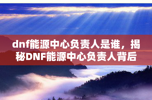 dnf能源中心负责人是谁，揭秘DNF能源中心负责人背后的故事
