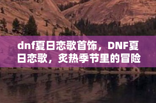 dnf夏日恋歌首饰，DNF夏日恋歌，炙热季节里的冒险与情缘