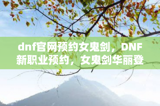 dnf官网预约女鬼剑，DNF新职业预约，女鬼剑华丽登场！